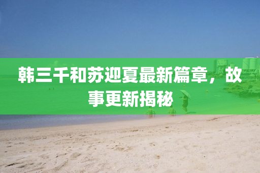 韩三千和苏迎夏最新篇章，故事更新揭秘