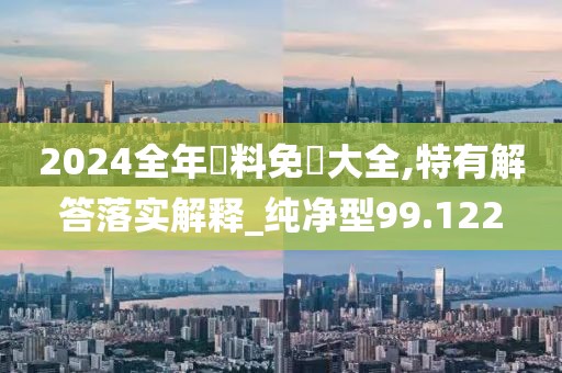 2024全年資料免費大全,特有解答落实解释_纯净型99.122