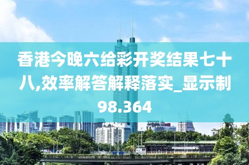 香港今晚六给彩开奖结果七十八,效率解答解释落实_显示制98.364