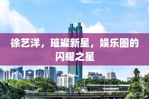 徐艺洋，璀璨新星，娱乐圈的闪耀之星