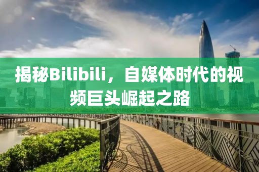揭秘Bilibili，自媒体时代的视频巨头崛起之路