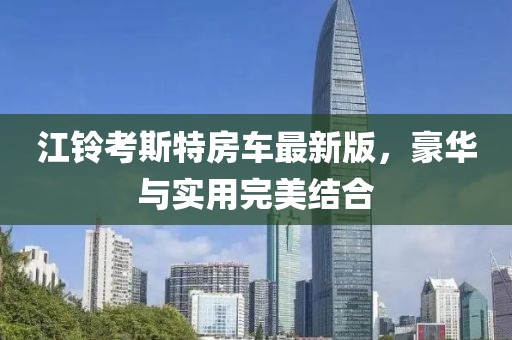 江铃考斯特房车最新版，豪华与实用完美结合