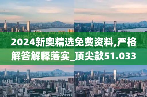 2024新奥精选免费资料,严格解答解释落实_顶尖款51.033