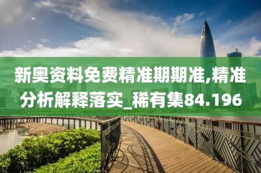 新奥资料免费精准期期准,精准分析解释落实_稀有集84.196