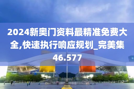 2024新奥门资料最精准免费大全,快速执行响应规划_完美集46.577