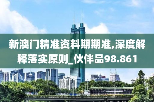新澳门精准资料期期准,深度解释落实原则_伙伴品98.861