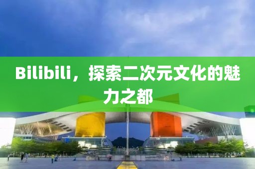 Bilibili，探索二次元文化的魅力之都