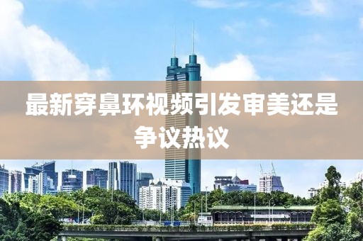最新穿鼻环视频引发审美还是争议热议