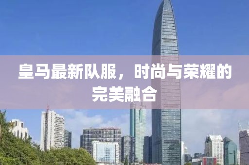 皇马最新队服，时尚与荣耀的完美融合