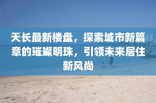 天长最新楼盘，探索城市新篇章的璀璨明珠，引领未来居住新风尚