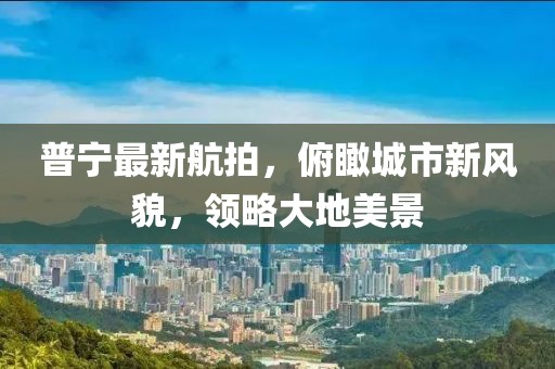 普宁最新航拍，俯瞰城市新风貌，领略大地美景