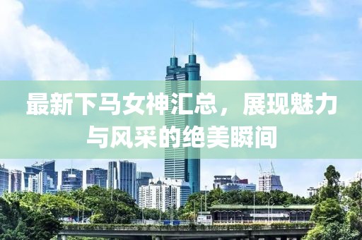 最新下马女神汇总，展现魅力与风采的绝美瞬间