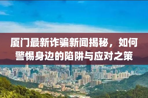 厦门最新诈骗新闻揭秘，如何警惕身边的陷阱与应对之策
