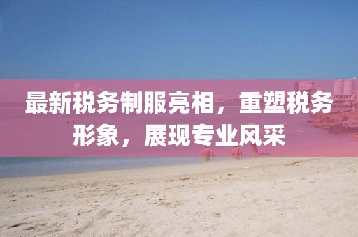 最新税务制服亮相，重塑税务形象，展现专业风采