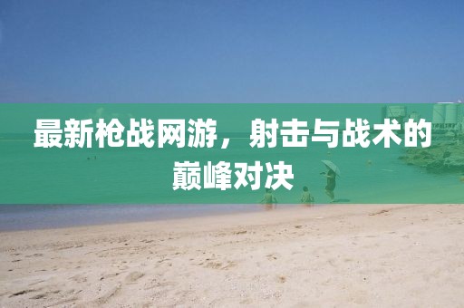最新枪战网游，射击与战术的巅峰对决