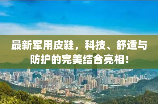 最新军用皮鞋，科技、舒适与防护的完美结合亮相！
