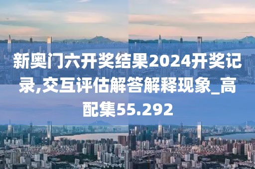 新奥门六开奖结果2024开奖记录,交互评估解答解释现象_高配集55.292