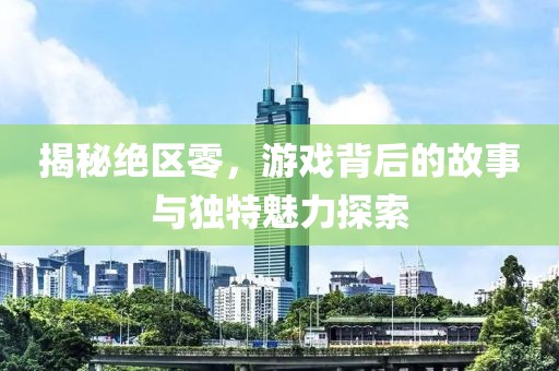 揭秘绝区零，游戏背后的故事与独特魅力探索