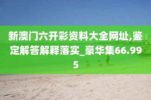 新澳门六开彩资料大全网址,鉴定解答解释落实_豪华集66.995