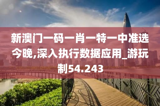新澳门一码一肖一特一中准选今晚,深入执行数据应用_游玩制54.243