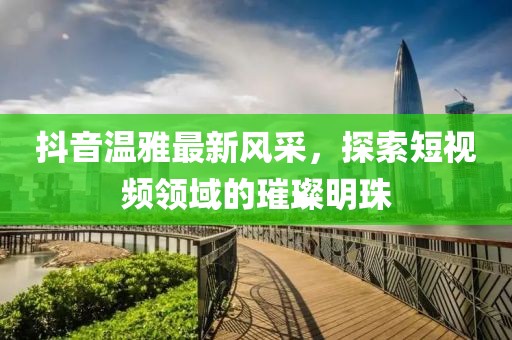 抖音温雅最新风采，探索短视频领域的璀璨明珠