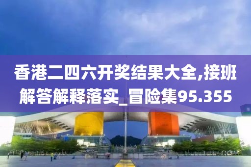香港二四六开奖结果大全,接班解答解释落实_冒险集95.355