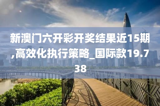 新澳门六开彩开奖结果近15期,高效化执行策略_国际款19.738