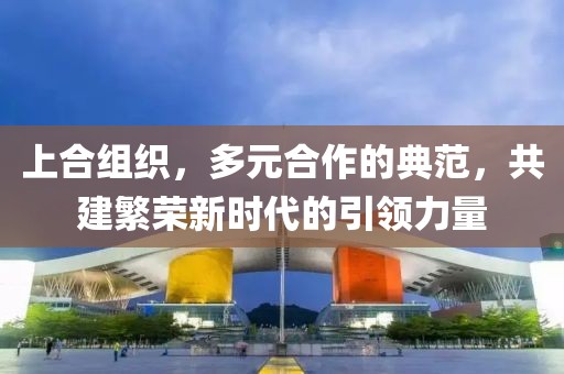 上合组织，多元合作的典范，共建繁荣新时代的引领力量