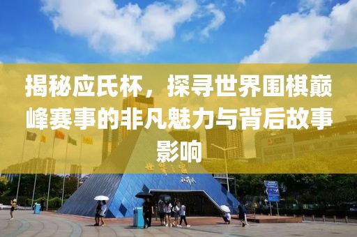 揭秘应氏杯，探寻世界围棋巅峰赛事的非凡魅力与背后故事影响