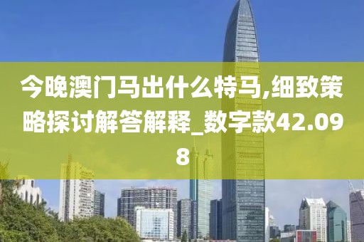 今晚澳门马出什么特马,细致策略探讨解答解释_数字款42.098