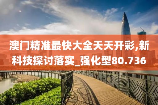 澳门精准最快大全天天开彩,新科技探讨落实_强化型80.736