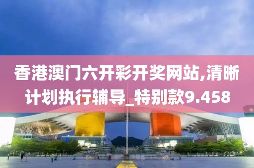 香港澳门六开彩开奖网站,清晰计划执行辅导_特别款9.458