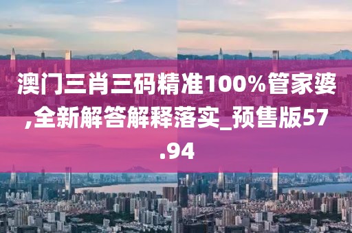 澳门三肖三码精准100%管家婆,全新解答解释落实_预售版57.94
