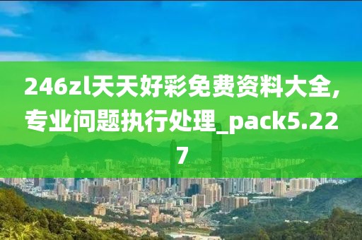 246zl天天好彩免费资料大全,专业问题执行处理_pack5.227