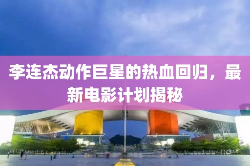 李连杰动作巨星的热血回归，最新电影计划揭秘