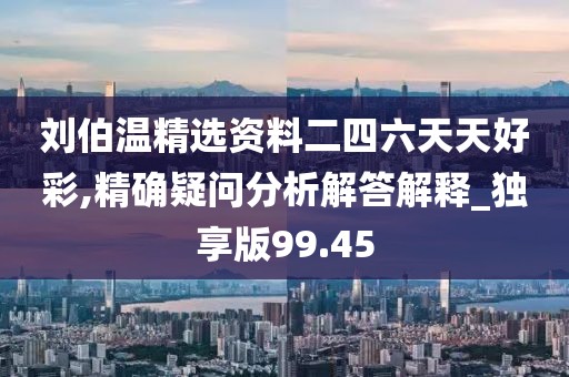 刘伯温精选资料二四六天天好彩,精确疑问分析解答解释_独享版99.45