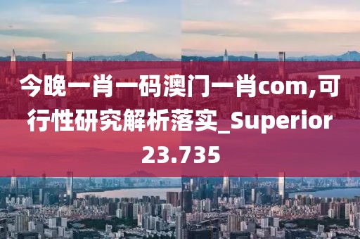 今晚一肖一码澳门一肖com,可行性研究解析落实_Superior23.735