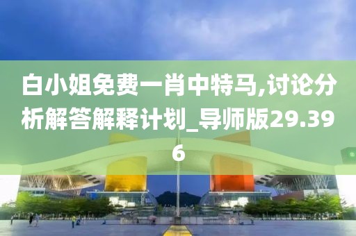 白小姐免费一肖中特马,讨论分析解答解释计划_导师版29.396