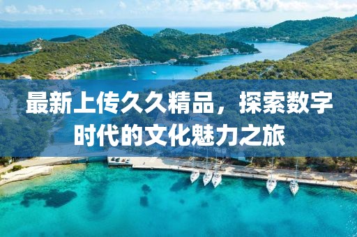 最新上传久久精品，探索数字时代的文化魅力之旅