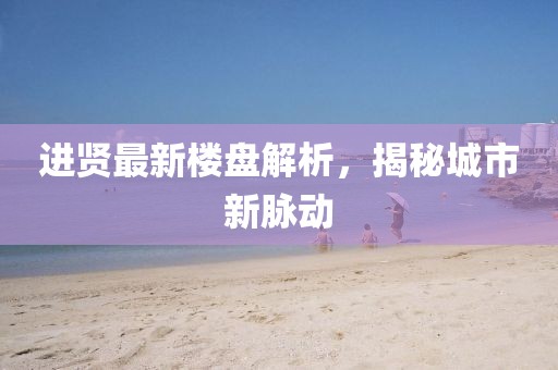 进贤最新楼盘解析，揭秘城市新脉动