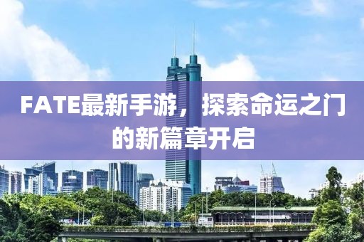 FATE最新手游，探索命运之门的新篇章开启