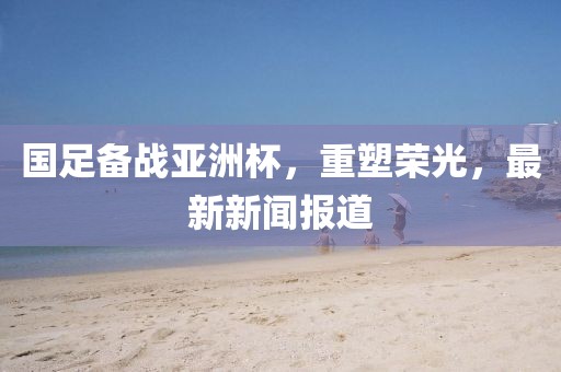 国足备战亚洲杯，重塑荣光，最新新闻报道