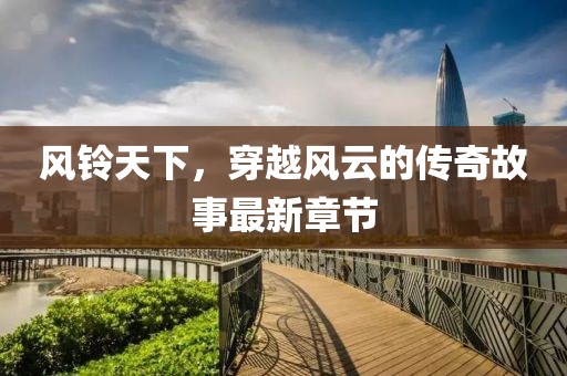 风铃天下，穿越风云的传奇故事最新章节