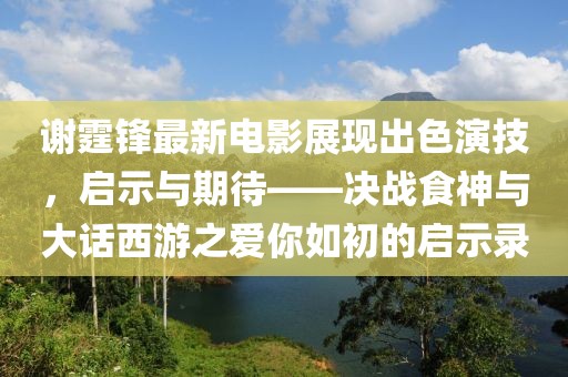谢霆锋最新电影展现出色演技，启示与期待——决战食神与大话西游之爱你如初的启示录