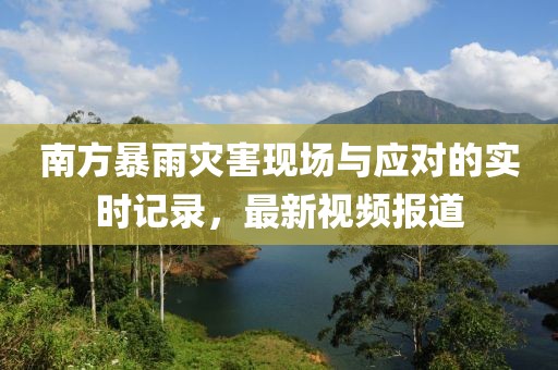 南方暴雨灾害现场与应对的实时记录，最新视频报道