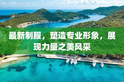 最新制服，塑造专业形象，展现力量之美风采