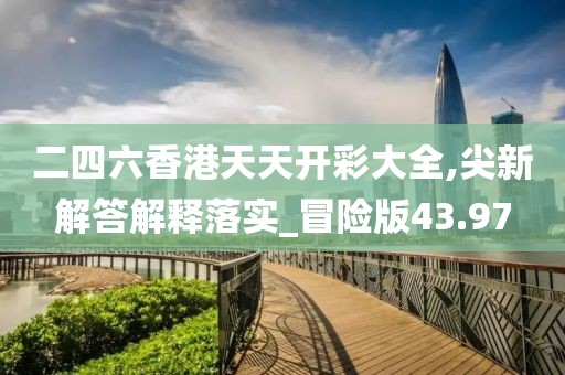 二四六香港天天开彩大全,尖新解答解释落实_冒险版43.97