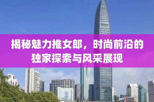 揭秘魅力推女郎，时尚前沿的独家探索与风采展现