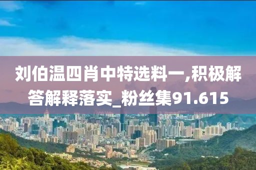 刘伯温四肖中特选料一,积极解答解释落实_粉丝集91.615