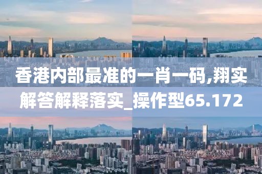 香港内部最准的一肖一码,翔实解答解释落实_操作型65.172